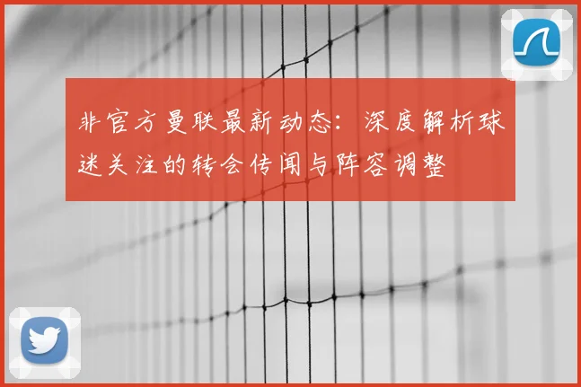 非官方曼联最新动态：深度解析球迷关注的转会传闻与阵容调整