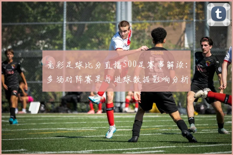 竞彩足球比分直播500足赛事解读：多场对阵赛果与进球数据影响分析