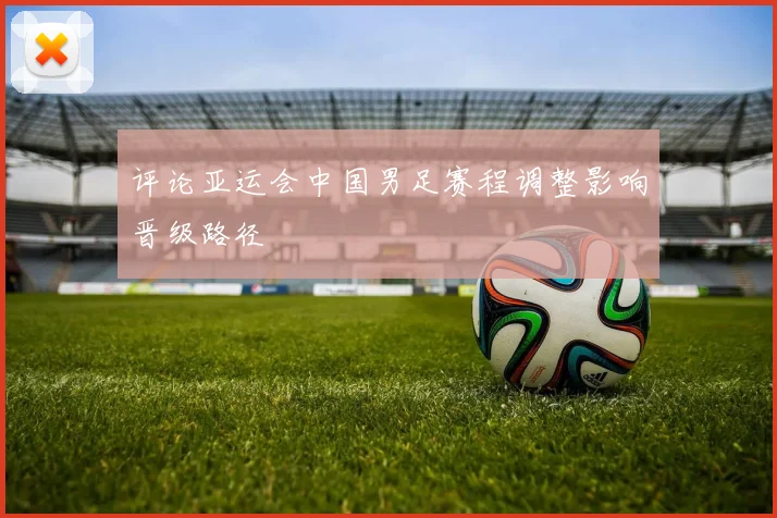 评论亚运会中国男足赛程调整影响晋级路径