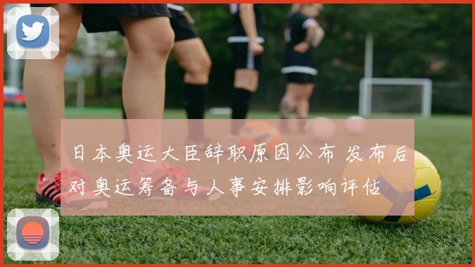 日本奥运大臣辞职原因公布 发布后对奥运筹备与人事安排影响评估